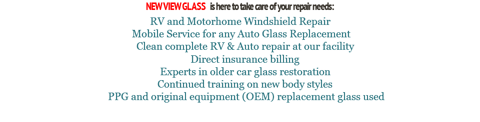 NEW VIEW GLASS is here to take care of your repair needs: RV and Motorhome Windshield Repair Mobile Service for any Auto Glass Replacement Clean complete RV & Auto repair at our facility Direct insurance billing Experts in older car glass restoration Continued training on new body styles PPG and original equipment (OEM) replacement glass used 