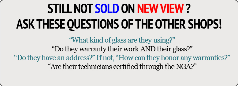 STILL NOT SOLD ON NEW VIEW ? ASK THESE QUESTIONS OF THE OTHER SHOPS! “What kind of glass are they using?” “Do they warranty their work AND their glass?” “Do they have an address?” If not, “How can they honor any warranties?” “Are their technicians certified through the NGA?”
