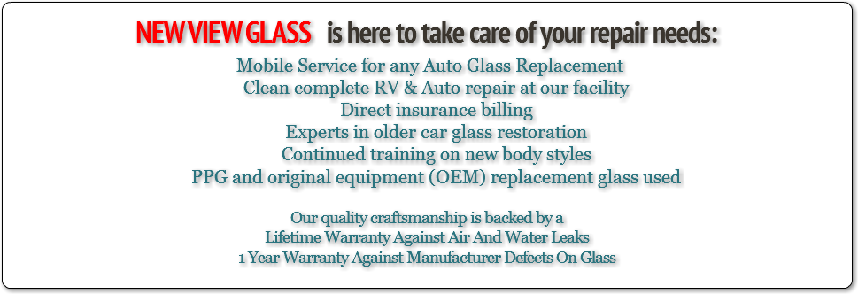
NEW VIEW GLASS is here to take care of your repair needs: Mobile Service for any Auto Glass Replacement Clean complete RV & Auto repair at our facility Direct insurance billing Experts in older car glass restoration Continued training on new body styles PPG and original equipment (OEM) replacement glass used Our quality craftsmanship is backed by a
Lifetime Warranty Against Air And Water Leaks
1 Year Warranty Against Manufacturer Defects On Glass
